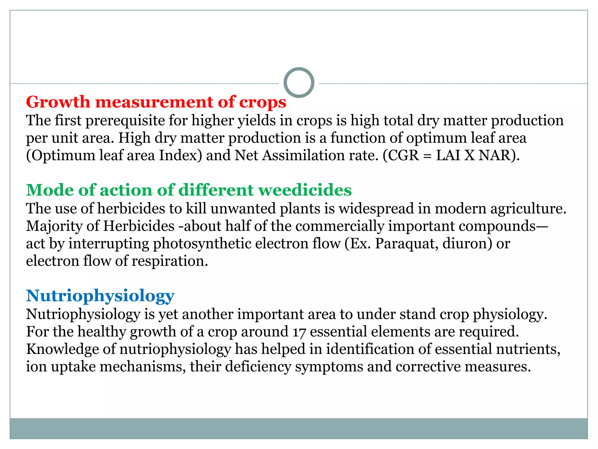 Growth measurement of crops
The first prerequisite for higher yields in crops is high total dry matter production
per unit area. High dry matter production is a function of optimum leaf area
(Optimum leaf area Index) and Net Assimilation rate. (CGR = LAI X NAR).
Mode of action of different weedicides
The use of herbicides to kill unwanted plants is widespread in modern agriculture.
Majority of Herbicides -about half of the commercially important compounds—
act by interrupting photosynthetic electron flow (Ex. Paraquat, diuron) or
electron flow of respiration.
Nutriophysiology
Nutriophysiology is yet another important area to under stand crop physiology.
For the healthy growth of a crop around 17 essential elements are required.
Knowledge of nutriophysiology has helped in identification of essential nutrients,
ion uptake mechanisms, their deficiency symptoms and corrective measures.
 