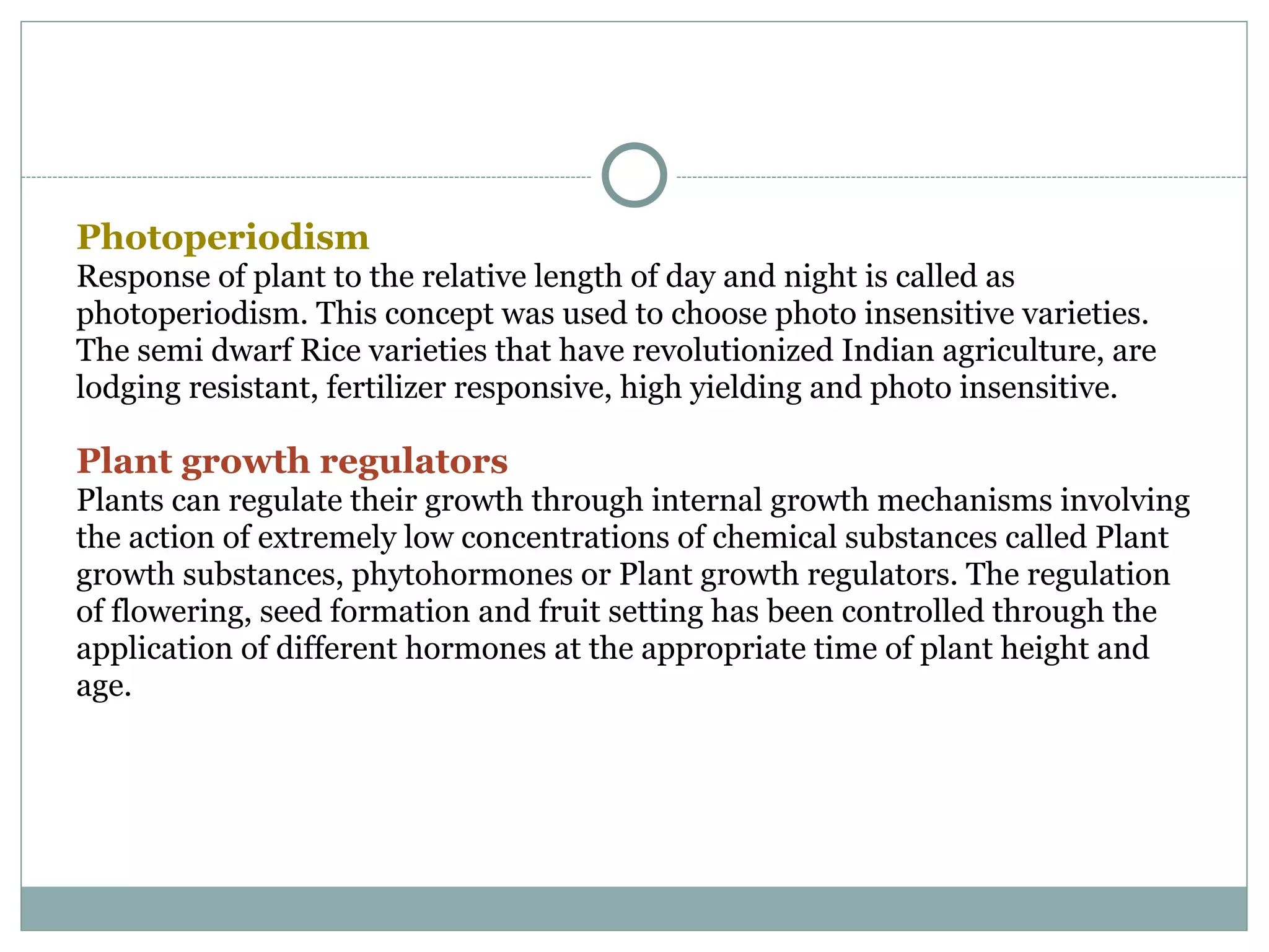 Photoperiodism
Response of plant to the relative length of day and night is called as
photoperiodism. This concept was used to choose photo insensitive varieties.
The semi dwarf Rice varieties that have revolutionized Indian agriculture, are
lodging resistant, fertilizer responsive, high yielding and photo insensitive.
Plant growth regulators
Plants can regulate their growth through internal growth mechanisms involving
the action of extremely low concentrations of chemical substances called Plant
growth substances, phytohormones or Plant growth regulators. The regulation
of flowering, seed formation and fruit setting has been controlled through the
application of different hormones at the appropriate time of plant height and
age.
 