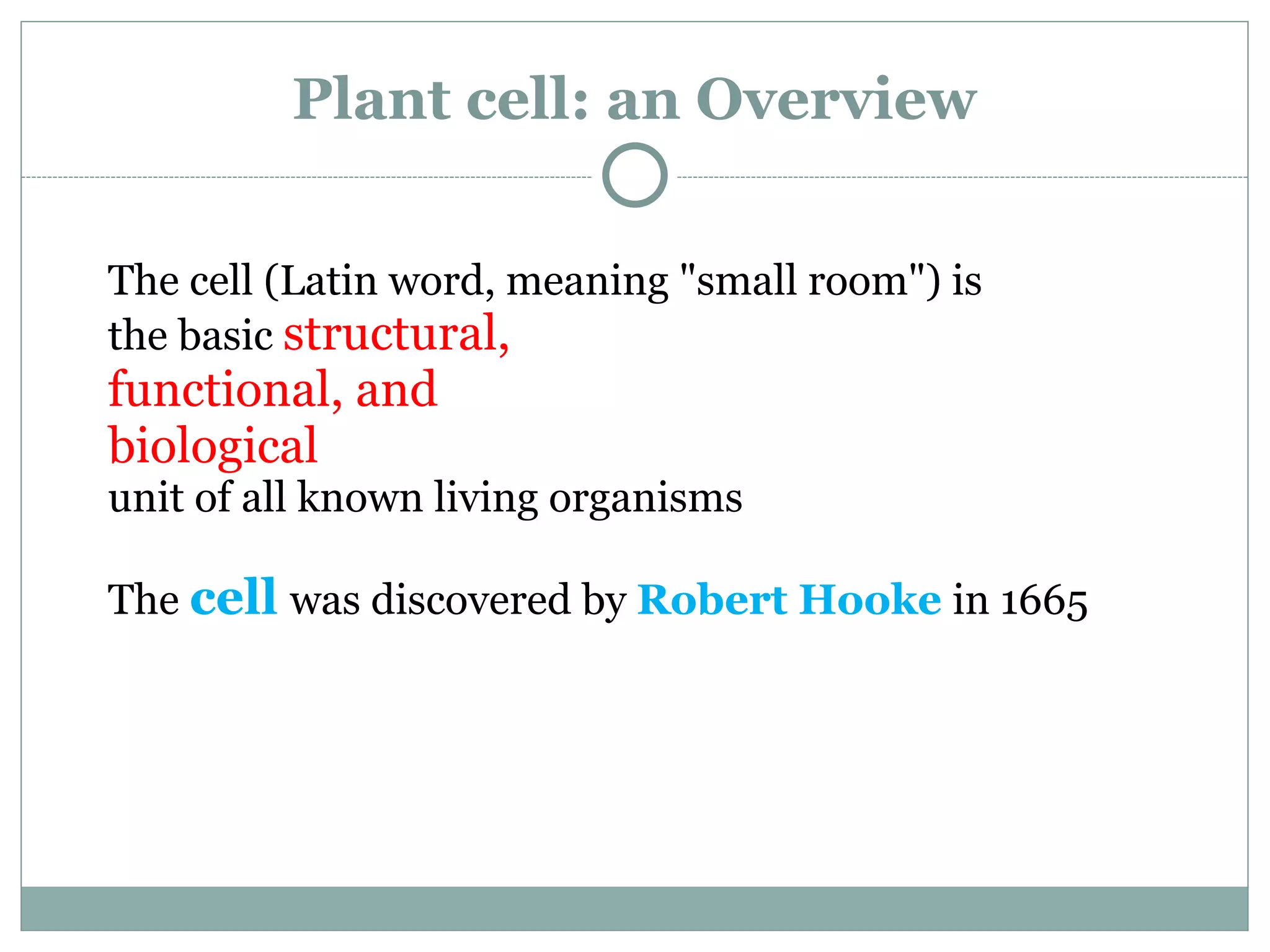 Plant cell: an Overview
The cell (Latin word, meaning "small room") is
the basic structural,
functional, and
biological
unit of all known living organisms
The cell was discovered by Robert Hooke in 1665
 