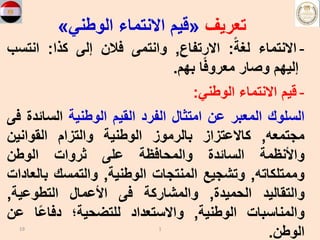 ‫تعريف‬
«
‫الوطني‬ ‫االنتماء‬ ‫قيم‬
»
-
‫االنتماء‬
ً‫لغة‬
:
‫االرتفاع‬
,
‫وانتمى‬
‫فالن‬
‫إلى‬
‫كذا‬
:
‫انتس‬
‫ب‬
‫إليهم‬
‫وصار‬
‫ا‬ً‫ف‬‫معرو‬
‫بهم‬
.
-
‫قيم‬
‫االنتماء‬
‫الوطني‬
:
‫السلوك‬
‫المعبر‬
‫عن‬
‫امتثال‬
‫الفرد‬
‫القيم‬
‫الوطنية‬
‫السائ‬
‫دة‬
‫فى‬
‫مجتمعه‬
,
‫كاالعتزاز‬
‫بالرموز‬
‫الوطنية‬
‫والتزام‬
‫القوانين‬
‫واألنظمة‬
‫السائدة‬
‫والمحافظة‬
‫على‬
‫ثروات‬
‫الوطن‬
‫وممتلكاته‬
,
‫وتشجيع‬
‫المنتجات‬
‫الوطنية‬
,
‫والتمسك‬
‫با‬
‫لعادات‬
‫والتقاليد‬
‫الحميدة‬
,
‫والمشاركة‬
‫فى‬
‫األعمال‬
‫التطوعية‬
,
‫والمناسبات‬
‫الوطنية‬
,
‫واالستعداد‬
‫للتضحية؛‬
‫ا‬ً‫ع‬‫دفا‬
‫ع‬
‫ن‬
‫الوطن‬
.
19 1
 