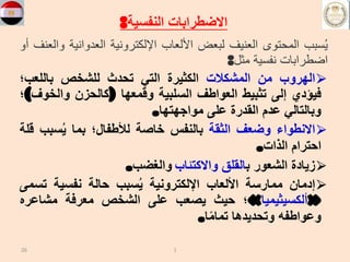 ‫النفسية‬ ‫االضطرابات‬
:
‫سبب‬ُ‫ي‬
‫المحتوى‬
‫العنيف‬
‫لبعض‬
‫األلعاب‬
‫اإللكترونية‬
‫العدواني‬
‫ة‬
‫والعنف‬
‫أو‬
‫اضطرابات‬
‫نفسية‬
‫مثل‬
:
⮚
‫الهروب‬
‫من‬
‫المشكالت‬
‫الكثيرة‬
‫التي‬
‫تحدث‬
‫للشخص‬
‫باللعب؛‬
‫فيؤدي‬
‫إلى‬
‫تثبيط‬
‫العواطف‬
‫السلبية‬
‫وقمعها‬
(
‫كالحزن‬
‫والخو‬
‫ف‬
)
‫؛‬
‫وبالتالي‬
‫عدم‬
‫القدرة‬
‫على‬
‫مواجهتها‬
.
⮚
‫االنطواء‬
‫وضعف‬
‫الثقة‬
‫بالنفس‬
‫خاصة‬
‫لألطفال؛‬
‫بما‬
‫سبب‬ُ‫ي‬
‫قلة‬
‫احترام‬
‫الذات‬
.
⮚
‫زيادة‬
‫الشعور‬
‫ب‬
‫القلق‬
‫واالكتئاب‬
‫والغضب‬
.
⮚
‫إدمان‬
‫ممارسة‬
‫األلعاب‬
‫اإللكترونية‬
‫سبب‬ُ‫ي‬
‫حالة‬
‫نفسية‬
‫تس‬
‫مى‬
«
‫ألكسيثيميا‬
»
‫؛‬
‫حيث‬
‫يصعب‬
‫على‬
‫الشخص‬
‫معرفة‬
‫مشاعره‬
‫وعواطفه‬
‫وتحديدها‬
‫ا‬ً‫م‬‫تما‬
.
26 1
 