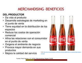 MERCHANDISING–BENEFICIOS
Fuente: https://www.mercaderesdigitales.com/articulos/marketing-digital/los-gifs-en-el-marketing-digital-historia-y-
evolucion/
DEL PRODUCTOR
• Da vida al producto
• Desarrolla estrategias de marketing en
el punto de venta
• Tiene equidad en la distribución de los
espacios
• Reduce los costos de operación
comercial
• Afina las relaciones con el consumidor
en el punto de venta
• Oxigena el ambiente de negocio
• Provoca mayor demanda en sus
productos
• Mejora la calidad del servicio
Fuente; Prieto Herrera, J. E. (2018). Merchandising. Bogotá: ECOE
 