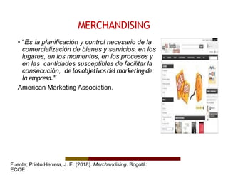 MERCHANDISING
• “Es la planificación y control necesario de la
comercialización de bienes y servicios, en los
lugares, en los momentos, en los procesos y
en las cantidades susceptibles de facilitar la
consecución, de los objetivosdel marketing de
la empresa.”
American Marketing Association.
Fuente; Prieto Herrera, J. E. (2018). Merchandising. Bogotá:
ECOE
 