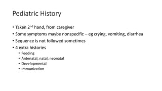 Pediatric History
• Taken 2nd hand, from caregiver
• Some symptoms maybe nonspecific – eg crying, vomiting, diarrhea
• Sequence is not followed sometimes
• 4 extra histories
• Feeding
• Antenatal, natal, neonatal
• Developmental
• Immunization
 