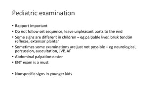 Pediatric examination
• Rapport important
• Do not follow set sequence, leave unpleasant parts to the end
• Some signs are different in children – eg palpable liver, brisk tendon
reflexes, extensor plantar
• Sometimes some examinations are just not possible – eg neurological,
percussion, auscultation, JVP, AF
• Abdominal palpation easier
• ENT exam is a must
• Nonspecific signs in younger kids
 