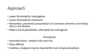Approach
• Lower threshold for investigation
• Lower threshold for treatment
• Remember, uncommon presentation of a common ailment is more likely
than a rare disease
• Make a list of possibilities, with points for and against
Procedures
• Generally easier, except in the very tiny
• Drips difficult
• Sedation, analgesia may be required for even simple procedures
 