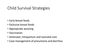 Child Survival Strategies
• Early breast feeds
• Exclusive breast feeds
• Appropriate weaning
• Vaccination
• Antenatal, intrapartum and neonatal care
• Case management of pneumonia and diarrhea
 