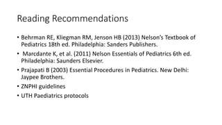 Reading Recommendations
• Behrman RE, Kliegman RM, Jenson HB (2013) Nelson’s Textbook of
Pediatrics 18th ed. Philadelphia: Sanders Publishers.
• Marcdante K, et al. (2011) Nelson Essentials of Pediatrics 6th ed.
Philadelphia: Saunders Elsevier.
• Prajapati B (2003) Essential Procedures in Pediatrics. New Delhi:
Jaypee Brothers.
• ZNPHI guidelines
• UTH Paediatrics protocols
 