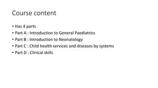 Course content
• Has 4 parts
• Part A : Introduction to General Paediatrics
• Part B : Introduction to Neonatology
• Part C : Child health services and diseases by systems
• Part D : Clinical skills
 