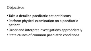 Objectives
•Take a detailed paediatric patient history
•Perform physical examination on a paediatric
patient
•Order and interpret investigations appropriately
•State causes of common paediatric conditions
 
