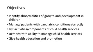 Objectives
• Identify abnormalities of growth and development in
children
• Manage patients with paediatric conditions correctly
• List activities/components of child health services
• Demonstrate ability to manage child health services
• Give health education and promotion
 