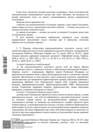 АСУД "ДОК ПРОФ 3"
МІНСОЦПОЛІТИКИ
1868/0/2-23/56 від 15.02.2023
КЕП Жолнович Оксана Іванівна
58E2D9E7F900307B04000000B2FB340066D4A600
Підписано: 13.02.2023 15:34:46
КЕП Жолнович Оксана Іванівна
58E2D9E7F900307B04000000B2FB340066D4A600
Підписано: 15.02.2023 20:29:12
8
Суми пільг, виплачені надміру внаслідок зловживань з боку пільговика або
неповідомлення уповноваженого органу про зміну обставин, які вплинули на
розмір виплачених пільг, на вимогу уповноваженого органу повертаються
пільговиком.
Надання пільги припиняється:
з причин, що унеможливлюють її надання, зокрема, у разі смерті пільговика,
втрати права на пільгу, призначення житлової субсидії ‒ з місяця, наступного за
місяцем настання зазначеної події;
за заявою пільговика ‒ з місяця, що настає за місяцем її подання, якщо інше
не обумовлено заявою.
У разі відмови пільговика добровільно повернути суму надміру
перерахованої (виплаченої) пільги питання про її примусове стягнення
вирішується в судовому порядку.”.
5. У Порядку обчислення середньомісячного сукупного доходу сім’ї
(домогосподарства) для усіх видів державної соціальної допомоги, затвердженому
постановою Кабінету Міністрів України від 22 липня 2020 р. № 632 „Деякі
питання виплати державної соціальної допомоги” (Офіційний вісник України,
2020 р., № 61, ст. 1981; 2021 р., № 1, ст. 45, № 4, ст. 212, № 56, ст. 3462; 2022 р.,
№ 80, ст. 4826, № 95, ст. 5891):
1) пункт 8 викласти в такій редакції:
„8. До середньомісячного сукупного доходу осіб, які беруть (брали)
безпосередню участь у здійсненні заходів із забезпечення національної безпеки і
оборони, відсічі і стримування збройної агресії Російської Федерації, не
враховуються отримані ними у період безпосередньої участі у зазначених заходах
грошове забезпечення та інші виплати і види соціальної допомоги, передбачені
законодавством для працівників правоохоронних органів, військовослужбовців і
працівників Збройних Сил, Національної гвардії, СБУ, Служби зовнішньої
розвідки, Держприкордонслужби, Держспецтрансслужби, МВС, Національної
поліції, Управління державної охорони, Держспецзв’язку, інших військових
формувань, утворених відповідно до закону.”;
2) пункт 13 доповнити абзацом такого змісту:
„розмір однієї мінімальної заробітної плати станом на кінець періоду, за який
враховуються доходи, ‒ для осіб, які перебувають у трудових відносинах і за яких
не сплачено єдиний внесок на загальнообов’язкове державне соціальне
страхування в розмірі, не меншому від мінімального, сумарно протягом трьох
місяців періоду, за який враховуються доходи, у зв’язку з наявною заборгованістю
роботодавця зі сплати єдиного внеску на загальнообов’язкове державне соціальне
страхування, або якщо інформацію про таких осіб роботодавцем не включено до
звітності про суми нарахованого єдиного внеску на загальнообов’язкове державне
соціальне страхування.”.
6. У постанові Кабінету Міністрів України від 7 березня 2022 р. № 215 ,,Про
особливості нарахування та виплати грошових допомог, пільг та житлових
$`1@BC0|
P
WWWPp¢
¥
¡
¯
¡
®
¡
¥
¡
¥
 