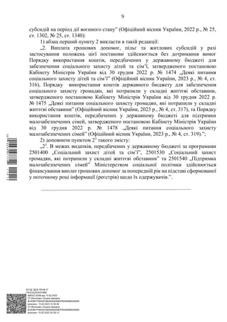 АСУД "ДОК ПРОФ 3"
МІНСОЦПОЛІТИКИ
1868/0/2-23/56 від 15.02.2023
КЕП Жолнович Оксана Іванівна
58E2D9E7F900307B04000000B2FB340066D4A600
Підписано: 13.02.2023 15:34:46
КЕП Жолнович Оксана Іванівна
58E2D9E7F900307B04000000B2FB340066D4A600
Підписано: 15.02.2023 20:29:12
9
субсидій на період дії воєнного стану” (Офіційний вісник України, 2022 р., № 25,
ст. 1302, № 25, ст. 1340):
1) абзац перший пункту 2 викласти в такій редакції:
„2. Виплата грошових допомог, пільг та житлових субсидій у разі
застосування положень цієї постанови здійснюється без дотримання вимог
Порядку використання коштів, передбачених у державному бюджеті для
забезпечення соціального захисту дітей та сім’ї, затвердженого постановою
Кабінету Міністрів України від 30 грудня 2022 р. № 1474 „Деякі питання
соціального захисту дітей та сім’ї” (Офіційний вісник України, 2023 р., № 4, ст.
316), Порядку використання коштів державного бюджету для забезпечення
соціального захисту громадян, які потрапили у складні життєві обставини,
затвердженого постановою Кабінету Міністрів України від 30 грудня 2022 р.
№ 1475 „Деякі питання соціального захисту громадян, які потрапили у складні
життєві обставини” (Офіційний вісник України, 2023 р., № 4, ст. 317), та Порядку
використання коштів, передбачених у державному бюджеті для підтримки
малозабезпечених сімей, затвердженого постановою Кабінету Міністрів України
від 30 грудня 2022 р. № 1478 „Деякі питання соціального захисту
малозабезпечених сімей” (Офіційний вісник України, 2023 р., № 4, ст. 319).”;
2) доповнити пунктом 23
такого змісту:
„23
. В межах видатків, передбачених у державному бюджеті за програмами
2501400 „Соціальний захист дітей та сім’ї”, 2501530 „Соціальний захист
громадян, які потрапили у складні життєві обставини” та 2501540 „Підтримка
малозабезпечених сімей” Міністерством соціальної політики здійснюється
фінансування виплат грошових допомог за попередній рік на підставі сформованої
у поточному році інформації (реєстрів) щодо їх одержувачів.”.
$`1@BC0|
P
WWWPp¢
¥
¡
¯
¡
¤
¡
¯
¡
¦
 