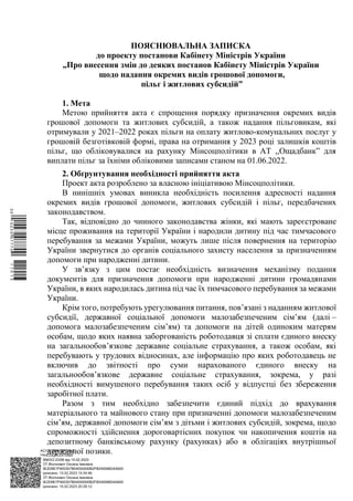 АСУД "ДОК ПРОФ 3"
МІНСОЦПОЛІТИКИ
1868/0/2-23/56 від 15.02.2023
КЕП Жолнович Оксана Іванівна
58E2D9E7F900307B04000000B2FB340066D4A600
Підписано: 13.02.2023 15:34:46
КЕП Жолнович Оксана Іванівна
58E2D9E7F900307B04000000B2FB340066D4A600
Підписано: 15.02.2023 20:29:12
ПОЯСНЮВАЛЬНА ЗАПИСКА
до проекту постанови Кабінету Міністрів України
„Про внесення змін до деяких постанов Кабінету Міністрів України
щодо надання окремих видів грошової допомоги,
пільг і житлових субсидій”
1. Мета
Метою прийняття акта є спрощення порядку призначення окремих видів
грошової допомоги та житлових субсидій, а також надання пільговикам, які
отримували у 2021–2022 роках пільги на оплату житлово-комунальних послуг у
грошовій безготівковій формі, права на отримання у 2023 році залишків коштів
пільг, що обліковувалися на рахунку Мінсоцполітики в АТ ,,Ощадбанк” для
виплати пільг за їхніми обліковими записами станом на 01.06.2022.
2. Обґрунтування необхідності прийняття акта
Проект акта розроблено за власною ініціативою Мінсоцполітики.
В нинішніх умовах виникла необхідність посилення адресності надання
окремих видів грошової допомоги, житлових субсидій і пільг, передбачених
законодавством.
Так, відповідно до чинного законодавства жінки, які мають зареєстроване
місце проживання на території України і народили дитину під час тимчасового
перебування за межами України, можуть лише після повернення на територію
України звернутися до органів соціального захисту населення за призначенням
допомоги при народженні дитини.
У зв’язку з цим постає необхідність визначення механізму подання
документів для призначення допомоги при народженні дитини громадянами
України, в яких народилась дитина під час їх тимчасового перебування за межами
України.
Крім того, потребують урегулювання питання, пов’язані з наданням житлової
субсидії, державної соціальної допомоги малозабезпеченим сім’ям (далі ‒
допомога малозабезпеченим сім’ям) та допомоги на дітей одиноким матерям
особам, щодо яких наявна заборгованість роботодавця зі сплати єдиного внеску
на загальнообов’язкове державне соціальне страхування, а також особам, які
перебувають у трудових відносинах, але інформацію про яких роботодавець не
включив до звітності про суми нарахованого єдиного внеску на
загальнообов’язкове державне соціальне страхування, зокрема, у разі
необхідності вимушеного перебування таких осіб у відпустці без збереження
заробітної плати.
Разом з тим необхідно забезпечити єдиний підхід до врахування
матеріального та майнового стану при призначенні допомоги малозабезпеченим
сім’ям, державної допомоги сім’ям з дітьми і житлових субсидій, зокрема, щодо
спроможності здійснення дороговартісних покупок чи накопичення коштів на
депозитному банківському рахунку (рахунках) або в облігаціях внутрішньої
державної позики.
$`1@BC0|
P
WWWPp¢
¯
¡
¯
¡
¤
¡
¥
¡
§
 