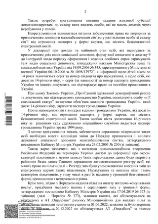 АСУД "ДОК ПРОФ 3"
МІНСОЦПОЛІТИКИ
1868/0/2-23/56 від 15.02.2023
КЕП Жолнович Оксана Іванівна
58E2D9E7F900307B04000000B2FB340066D4A600
Підписано: 13.02.2023 15:34:46
КЕП Жолнович Оксана Іванівна
58E2D9E7F900307B04000000B2FB340066D4A600
Підписано: 15.02.2023 20:29:12
2
Також потребує врегулювання питання надання житлової субсидії
домогосподарствам, до складу яких входять особи, які не мають доходів через
перебування у полоні.
Неврегульованим залишається питання забезпечення права на звернення за
призначенням допомоги малозабезпеченим сім’ям у разі відмови особи зі складу
сім’ї від отримання паспорта у формі картки, що містить безконтактний
електронний носій.
У декларації про доходи та майновий стан осіб, які звернулися за
призначенням усіх видів соціальної допомоги, форму якої визначено в додатку 9
до Інструкції щодо порядку оформлення і ведення особових справ отримувачів
усіх видів соціальної допомоги, затвердженої наказом Міністерства праці та
соціальної політики України від 19.09.2006 № 345, зареєстрованим у Міністерстві
юстиції України 06.10.2006 за № 1098/12972”, в інформації щодо дітей віком до
14 років зазначається серія та номер свідоцтва про народження, а щодо осіб, які
досягли 14-річного віку, ‒ серія (за наявності) та номер паспорта громадянина
України чи іншого документа, що підтверджує право на постійне проживання в
Україні.
При цьому Законом України „Про Єдиний державний демографічний реєстр
та документи, що підтверджують громадянство України, посвідчують особу чи її
спеціальний статус” визначено обов’язок кожного громадянина України, який
досяг 14-річного віку, отримати паспорт громадянина України.
Проте непоодинокими є випадки відмови громадянами України, які досягли
14-річного віку, від отримання паспорта у формі картки, що містить
безконтактний електронний носій. Таким особам після досягнення 16-річного
віку за рішенням суду Державною міграційною службою видається паспорт
громадянина України зразка 1994 року.
З метою врегулювання питань забезпечення державною підтримкою таких
осіб необхідно внести відповідні зміни до Порядку призначення і виплати
державної соціальної допомоги малозабезпеченим сім’ям, затвердженого
постановою Кабінету Міністрів України від 24.02.2003 № 250 (зі змінами).
Також варто зазначити, що з початком повномасштабного вторгнення
Російської Федерації на територію України доступ до інформації про окремі
категорії пільговиків з метою захисту їхніх персональних даних було закрито в
районних базах даних Єдиного державного автоматизованого реєстру осіб, які
мають право на пільги (далі – Реєстр), чим було унеможливлено внесення змін до
електронних карток таких пільговиків. Нарахування та виплата пільг таким
категоріям пільговиків, у тому числі в разі їх надання у грошовій безготівковій
формі, проводилися з центрального рівня.
Крім того, згідно з Порядком надання пільг на оплату житлово-комунальних
послуг, придбання твердого палива і скрапленого газу у грошовій формі,
затвердженим постановою Кабінету Міністрів України від 17.04.2019 № 373 (зі
змінами) (далі – Порядок № 373), залишки коштів, які обліковувалися на
відкритому в АТ ,,Ощадбанк” рахунку Мінсоцполітики для виплати пільг за
обліковими записами пільговиків станом на 01.06.2022, за якими не було звернень
щодо їх виплати, з 20.12.2022 не обліковуються АТ ,,Ощадбанк” за такими
$`1@BC0|
P
WWWPp¢
¯
¡
¥
¡
¤
¡
¥
¡
²
 