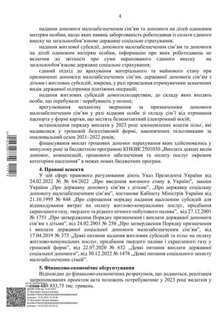 АСУД "ДОК ПРОФ 3"
МІНСОЦПОЛІТИКИ
1868/0/2-23/56 від 15.02.2023
КЕП Жолнович Оксана Іванівна
58E2D9E7F900307B04000000B2FB340066D4A600
Підписано: 13.02.2023 15:34:46
КЕП Жолнович Оксана Іванівна
58E2D9E7F900307B04000000B2FB340066D4A600
Підписано: 15.02.2023 20:29:12
4
надання допомоги малозабезпеченим сім’ям та допомоги на дітей одиноким
матерям особам, щодо яких наявна заборгованість роботодавця із сплати єдиного
внеску на загальнообов’язкове державне соціальне страхування;
надання житлової субсидії, допомоги малозабезпеченим сім’ям та допомоги
на дітей одиноким матерям особам, інформацію про яких роботодавець не
включив до звітності про суми нарахованого єдиного внеску на
загальнообов’язкове державне соціальне страхування;
єдиний підхід до врахування матеріального та майнового стану при
призначенні допомоги малозабезпеченим сім’ям, державної допомоги сім’ям з
дітьми і житлових субсидій, зокрема, у разі проведення отримувачами зазначених
видів державної підтримки платіжних операцій;
надання житлових субсидій домогосподарствам, до складу яких входять
особи, що перебували / перебувають у полоні;
врегулювання механізму звернення за призначенням допомоги
малозабезпеченим сім’ям у разі відмови особи зі складу сім’ї від отримання
паспорта у формі картки, що містить безконтактний електронний носій;
встановлення порядку виплати у 2023 році зекономлених коштів пільг, які
надавалися у грошовій безготівковій формі, накопичених пільговиками за
опалювальний сезон 2021‒2022 років;
фінансування виплат грошових допомог нарахування яких здійснювалось у
минулому році за бюджетною програмою КПКВК 2501030 „Виплата деяких видів
допомог, компенсацій, грошового забезпечення та оплату послуг окремим
категоріям населення” в межах нових бюджетних програм.
4. Правові аспекти
У цій сфері правового регулювання діють Указ Президента України від
24.02.2022 № № 64/2022 ,,Про введення воєнного стану в Україні”, закони
України „Про державну допомогу сім’ям з дітьми”, „Про державну соціальну
допомогу малозабезпеченим сім’ям”, постанови Кабінету Міністрів України від
21.10.1995 № 848 „Про спрощення порядку надання населенню субсидій для
відшкодування витрат на оплату житлово-комунальних послуг, придбання
скрапленого газу, твердого та рідкого пічного побутового паливаˮ, від 27.12.2001
№ 1751 „Про затвердження Порядку призначення і виплати державної допомоги
сім’ям з дітьми”, від 24.02.2003 № 250 „Про затвердження Порядку призначення
і виплати державної соціальної допомоги малозабезпеченим сім’ям”, від
17.04.2019 № 373 ,,Деякі питання надання житлових субсидій та пільг на оплату
житлово-комунальних послуг, придбання твердого палива і скрапленого газу у
грошовій формі”, від 22.07.2020 № 632 ,,Деякі питання виплати державної
соціальної допомоги”, від 30.12.2022 № 1478 ,,Деякі питання соціального захисту
малозабезпечених сімей”.
5. Фінансово-економічне обґрунтування
Відповідно до фінансово-економічних розрахунків, що додаються, реалізація
запропонованих проектом акта положень потребуватиме у 2023 році видатків у
сумі 158 833,75 тис. гривень.
$`1@BC0|
P
WWWPp¢
¥
¡
¥
¡
®
¡
¥
¡
´
 