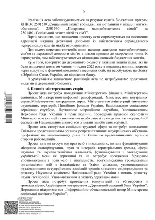 АСУД "ДОК ПРОФ 3"
МІНСОЦПОЛІТИКИ
1868/0/2-23/56 від 15.02.2023
КЕП Жолнович Оксана Іванівна
58E2D9E7F900307B04000000B2FB340066D4A600
Підписано: 13.02.2023 15:34:46
КЕП Жолнович Оксана Іванівна
58E2D9E7F900307B04000000B2FB340066D4A600
Підписано: 15.02.2023 20:29:12
5
Реалізація акта забезпечуватиметься за рахунок коштів бюджетних програм
КПКВК 2501530 „Соціальний захист громадян, які потрапили у складні життєві
обставини”, 2501540 „Підтримка малозабезпечених сімей” та
2501400 „Соціальний захист дітей та сім’ї”.
Варто зазначити, що положення проекту акта спрямовуються на посилення
адресності надання державної допомоги із забезпеченням справедливого
перерозподілу коштів між їх отримувачами.
При цьому перегляд критеріїв щодо надання допомоги малозабезпеченим
сім’ям та державної допомоги сім’ям з дітьми приведе до скорочення числа їх
отримувачів, чим забезпечуватиметься відповідна економія бюджетних коштів.
Крім того, повернуто до державного бюджету залишки коштів пільг, які не
були виплачені протягом червня ‒ грудня 2022 року з поважних причин, зокрема
через відсутність фізичної можливості звернення осіб, які перебувають на обліку
в Збройних Силах України, до відділення банку.
Із урахуванням зазначеного реалізація акта не потребуватиме додаткових
видатків із державного бюджету.
6. Позиція заінтересованих сторін
Проект акта потребує погодження Міністерством фінансів, Міністерством
економіки, Міністерством цифрової трансформації, Міністерством внутрішніх
справ, Міністерством закордонних справ, Міністерством реінтеграції тимчасово
окупованих територій, Пенсійним фондом України, Національною соціальною
сервісною службою, Державною міграційною службою, Уповноваженим
Верховної Ради України з прав людини, проведення правової експертизи
Міністерством юстиції та визначення необхідності проведення антикорупційної
експертизи Національним агентством з питань запобігання корупції.
Проект акта стосується соціально-трудової сфери та потребує погодження
Спільним представницьким органом репрезентативних всеукраїнських об’єднань
профспілок на національному рівні та Спільним представницьким органом
сторони роботодавців.
Проект акта не стосується прав осіб з інвалідністю, питань функціонування
місцевого самоврядування, прав та інтересів територіальних громад, сфери
наукової та науково-технічної діяльності, функціонування і застосування
української мови як державної та не потребує погодження Урядовим
уповноваженим з прав осіб з інвалідністю, всеукраїнськими громадськими
організаціями осіб з інвалідністю та їхніми спілками, уповноваженими
представниками всеукраїнських асоціацій органів місцевого самоврядування та
розгляду Науковим комітетом Національної ради України з питань розвитку
науки і технологій, Уповноваженим із захисту державної мови.
Проект акта потребує проведення консультацій та обговорення з
громадськістю, Акціонерним товариством ,,Державний ощадний банк України”,
Державним підприємством ,,Інформаційно-обчислювальний центр Міністерства
соціальної політики України”.
$`1@BC0|
P
WWWPp¢
¯
¡
¥
¡
¤
¡
¯
¡
«
 