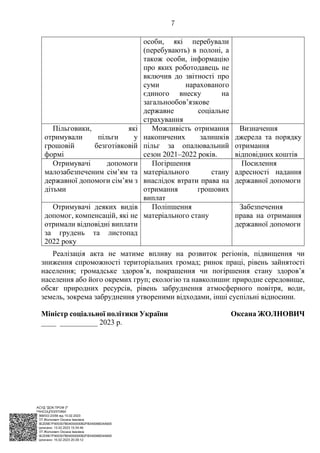 АСУД "ДОК ПРОФ 3"
МІНСОЦПОЛІТИКИ
1868/0/2-23/56 від 15.02.2023
КЕП Жолнович Оксана Іванівна
58E2D9E7F900307B04000000B2FB340066D4A600
Підписано: 13.02.2023 15:34:46
КЕП Жолнович Оксана Іванівна
58E2D9E7F900307B04000000B2FB340066D4A600
Підписано: 15.02.2023 20:29:12
7
особи, які перебували
(перебувають) в полоні, а
також особи, інформацію
про яких роботодавець не
включив до звітності про
суми нарахованого
єдиного внеску на
загальнообов’язкове
державне соціальне
страхування
Пільговики, які
отримували пільги у
грошовій безготівковій
формі
Можливість отримання
накопичених залишків
пільг за опалювальний
сезон 2021‒2022 років.
Визначення
джерела та порядку
отримання
відповідних коштів
Отримувачі допомоги
малозабезпеченим сім’ям та
державної допомоги сім’ям з
дітьми
Погіршення
матеріального стану
внаслідок втрати права на
отримання грошових
виплат
Посилення
адресності надання
державної допомоги
Отримувачі деяких видів
допомог, компенсацій, які не
отримали відповідні виплати
за грудень та листопад
2022 року
Поліпшення
матеріального стану
Забезпечення
права на отримання
державної допомоги
Реалізація акта не матиме впливу на розвиток регіонів, підвищення чи
зниження спроможності територіальних громад; ринок праці, рівень зайнятості
населення; громадське здоров’я, покращення чи погіршення стану здоров’я
населення або його окремих груп; екологію та навколишнє природне середовище,
обсяг природних ресурсів, рівень забруднення атмосферного повітря, води,
земель, зокрема забруднення утвореними відходами, інші суспільні відносини.
Міністр соціальної політики України Оксана ЖОЛНОВИЧ
____ __________ 2023 р.
 
