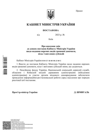 АСУД "ДОК ПРОФ 3"
МІНСОЦПОЛІТИКИ
1868/0/2-23/56 від 15.02.2023
КЕП Жолнович Оксана Іванівна
58E2D9E7F900307B04000000B2FB340066D4A600
Підписано: 13.02.2023 15:34:46
КЕП Жолнович Оксана Іванівна
58E2D9E7F900307B04000000B2FB340066D4A600
Підписано: 15.02.2023 20:29:12
КАБІНЕТ МІНІСТРІВ УКРАЇНИ
ПОСТАНОВА
від 2023 р. №
Київ
Про внесення змін
до деяких постанов Кабінету Міністрів України
щодо надання окремих видів грошової допомоги,
пільг і житлових субсидій
Кабінет Міністрів України п о с т а н о в л я є:
1. Внести до постанов Кабінету Міністрів України щодо надання окремих
видів грошової допомоги, пільг і житлових субсидій зміни, що додаються.
2. Пенсійному фонду України, Національній соціальній сервісній службі,
обласним і Київській міській державним адміністраціям (військовим
адміністраціям) за участю органів місцевого самоврядування забезпечити
проведення інформаційно-роз’яснювальної роботи серед населення про порядок
реалізації цієї постанови.
Прем’єр-міністр України Д. ШМИГАЛЬ
Проект
$`1@BC0|
P
WWWPp¢
¯
¡
¥
¡
®
¡
¤
¡
§
 