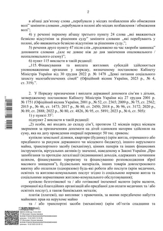АСУД "ДОК ПРОФ 3"
МІНСОЦПОЛІТИКИ
1868/0/2-23/56 від 15.02.2023
КЕП Жолнович Оксана Іванівна
58E2D9E7F900307B04000000B2FB340066D4A600
Підписано: 13.02.2023 15:34:46
КЕП Жолнович Оксана Іванівна
58E2D9E7F900307B04000000B2FB340066D4A600
Підписано: 15.02.2023 20:29:12
2
в абзаці дев’ятому слова ,,перебували у місцях позбавлення або обмеження
волі” замінити словами ,,перебували в полоні або місцях позбавлення / обмеження
волі”;
4) у реченні першому абзацу третього пункту 24 слова ,,які вважаються
безвісно відсутніми за рішенням суду” замінити словами ,,які перебувають у
полоні, або вважаються безвісно відсутніми за рішенням суду,”;
5) речення друге пункту 47 після слів ,,продовжено на час хвороби заявника”
доповнити словами ,,(але не довше ніж до дня закінчення опалювального /
неопалювального сезону)”;
6) пункт 115 викласти в такій редакції:
,,115. Фінансування та виплата житлових субсидій здійснюється
уповноваженими органами у порядку, визначеному постановою Кабінету
Міністрів України від 30 грудня 2022 р. № 1478 ,,Деякі питання соціального
захисту малозабезпечених сімей” (Офіційний вісник України, 2023 р., № 4,
ст. 319).”.
2. У Порядку призначення і виплати державної допомоги сім’ям з дітьми,
затвердженому постановою Кабінету Міністрів України від 27 грудня 2001 р.
№ 1751 (Офіційний вісник України, 2001 р., № 52, ст. 2365; 2009 р., № 75, ст. 2562;
2015 р., № 46, ст. 1473; 2017 р., № 80, ст. 2450; 2018 р., № 96, ст. 3172; 2020 р.,
№ 89, ст. 2888; 2022 р., № 80, ст. 4826, № 95, ст. 5891; 2023 р., № 6, ст. 505):
1) у пункті 352
:
підпункт 2 викласти в такій редакції:
„2) особи, які входять до складу сім’ї, протягом 12 місяців перед місяцем
звернення за призначенням допомоги на дітей одиноким матерям здійснили на
суму, яка на дату проведення операції перевищує 50 тис. гривень:
купівлю земельної ділянки, квартири (будинку) (крім житла, отриманого або
придбаного за рахунок державного чи місцевого бюджету), іншого нерухомого
майна, транспортного засобу (механізму), цінних паперів та інших фінансових
інструментів, віртуальних активів (у значенні, наведеному в Законі України „Про
запобігання та протидію легалізації (відмиванню) доходів, одержаних злочинним
шляхом, фінансуванню тероризму та фінансуванню розповсюдження зброї
масового знищення”), будівельних матеріалів, інших товарів довгострокового
вжитку або оплатили (одноразово) будь-які роботи або послуги (крім медичних,
освітніх та житлово-комунальних послуг згідно із соціальною нормою житла та
соціальними нормативами житлово-комунального обслуговування);
купівлю безготівкової та / або готівкової іноземної валюти (крім валюти,
отриманої від благодійних організацій або придбаної для оплати медичних та / або
освітніх послуг), а також банківських металів;
платіж (платежі), що випливає з правочинів, за якими передбачено набуття
майнових прав на нерухоме майно
та / або транспортні засоби (механізми) (крім об’єктів спадщини та
дарування);
$`1@BC0|
P
WWWPp¢
¥
¡
¯
¡
¤
¡
®
¡
©
 