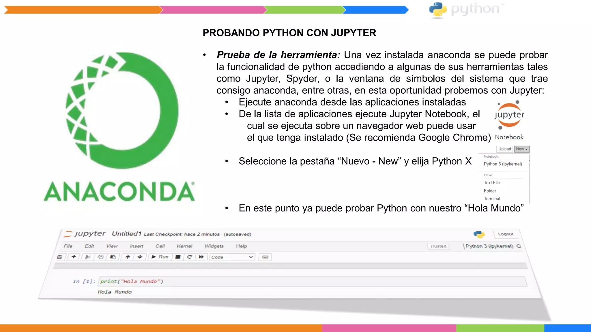 PROBANDO PYTHON CON JUPYTER
• Prueba de la herramienta: Una vez instalada anaconda se puede probar
la funcionalidad de python accediendo a algunas de sus herramientas tales
como Jupyter, Spyder, o la ventana de símbolos del sistema que trae
consigo anaconda, entre otras, en esta oportunidad probemos con Jupyter:
• Ejecute anaconda desde las aplicaciones instaladas
• De la lista de aplicaciones ejecute Jupyter Notebook, el
cual se ejecuta sobre un navegador web puede usar
el que tenga instalado (Se recomienda Google Chrome)
• Seleccione la pestaña “Nuevo - New” y elija Python X
• En este punto ya puede probar Python con nuestro “Hola Mundo”
 