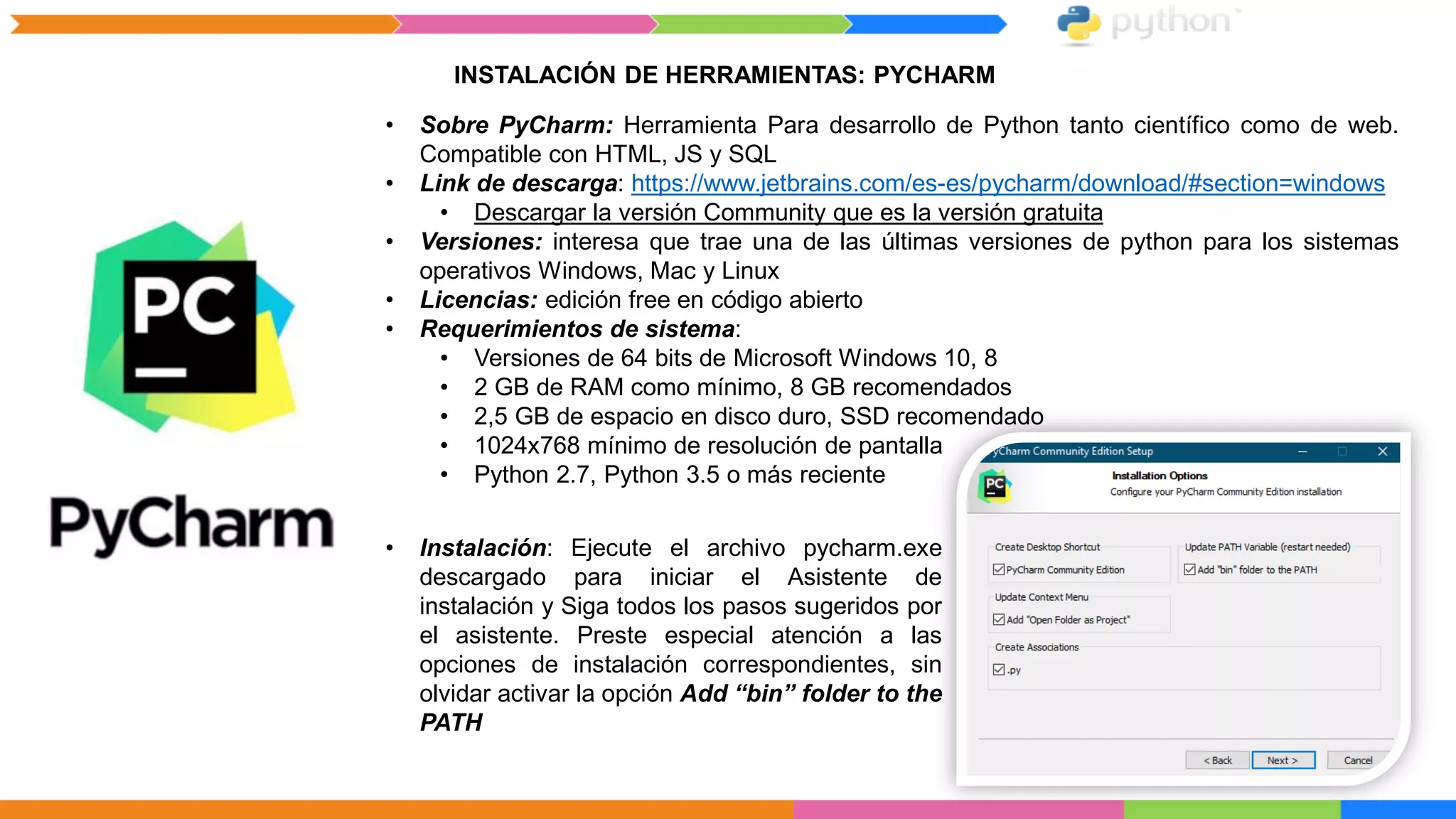 INSTALACIÓN DE HERRAMIENTAS: PYCHARM
• Sobre PyCharm: Herramienta Para desarrollo de Python tanto científico como de web.
Compatible con HTML, JS y SQL
• Link de descarga: https://www.jetbrains.com/es-es/pycharm/download/#section=windows
• Descargar la versión Community que es la versión gratuita
• Versiones: interesa que trae una de las últimas versiones de python para los sistemas
operativos Windows, Mac y Linux
• Licencias: edición free en código abierto
• Requerimientos de sistema:
• Versiones de 64 bits de Microsoft Windows 10, 8
• 2 GB de RAM como mínimo, 8 GB recomendados
• 2,5 GB de espacio en disco duro, SSD recomendado
• 1024x768 mínimo de resolución de pantalla
• Python 2.7, Python 3.5 o más reciente
• Instalación: Ejecute el archivo pycharm.exe
descargado para iniciar el Asistente de
instalación y Siga todos los pasos sugeridos por
el asistente. Preste especial atención a las
opciones de instalación correspondientes, sin
olvidar activar la opción Add “bin” folder to the
PATH
 