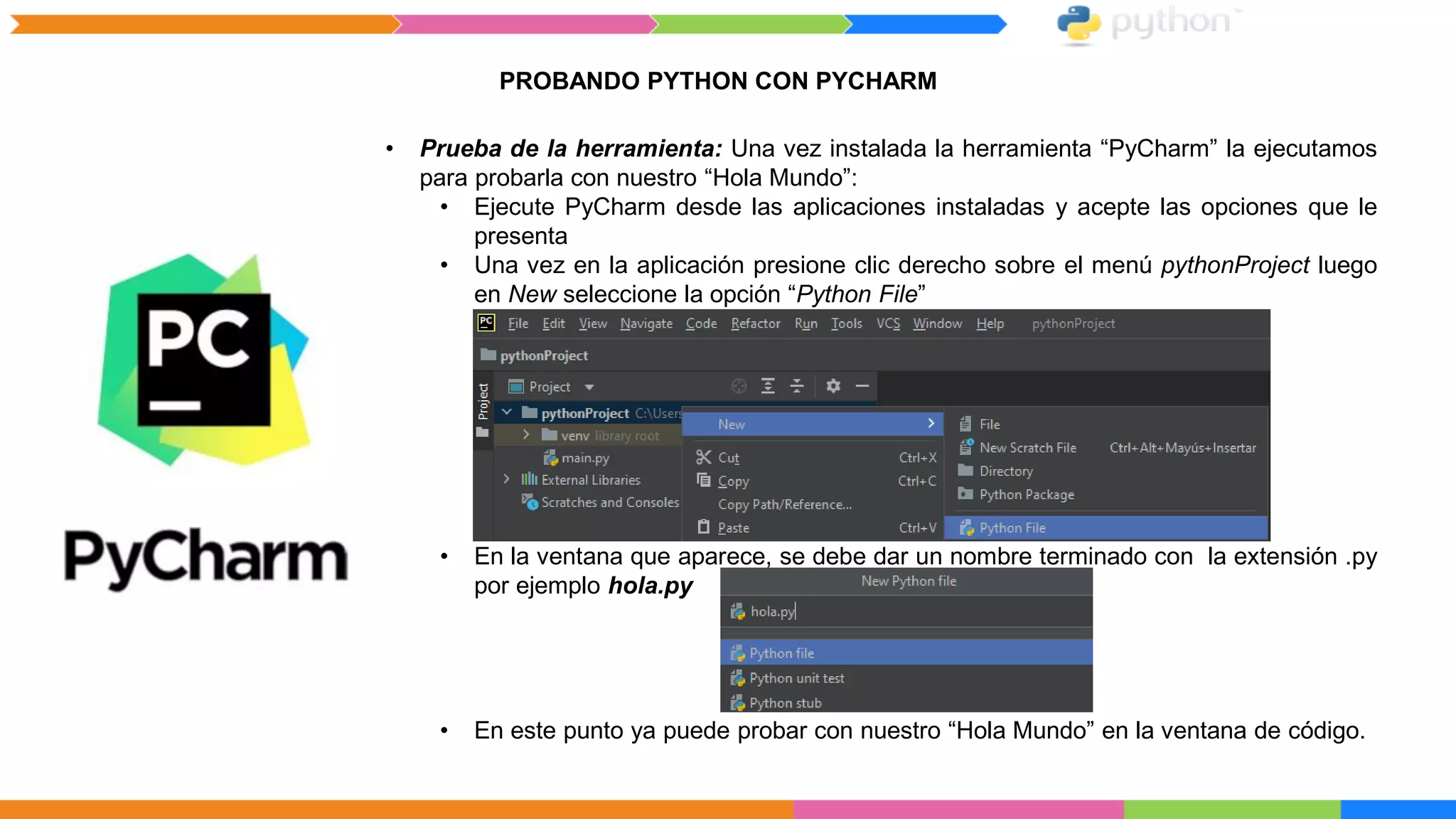 PROBANDO PYTHON CON PYCHARM
• Prueba de la herramienta: Una vez instalada la herramienta “PyCharm” la ejecutamos
para probarla con nuestro “Hola Mundo”:
• Ejecute PyCharm desde las aplicaciones instaladas y acepte las opciones que le
presenta
• Una vez en la aplicación presione clic derecho sobre el menú pythonProject luego
en New seleccione la opción “Python File”
• En la ventana que aparece, se debe dar un nombre terminado con la extensión .py
por ejemplo hola.py
• En este punto ya puede probar con nuestro “Hola Mundo” en la ventana de código.
 