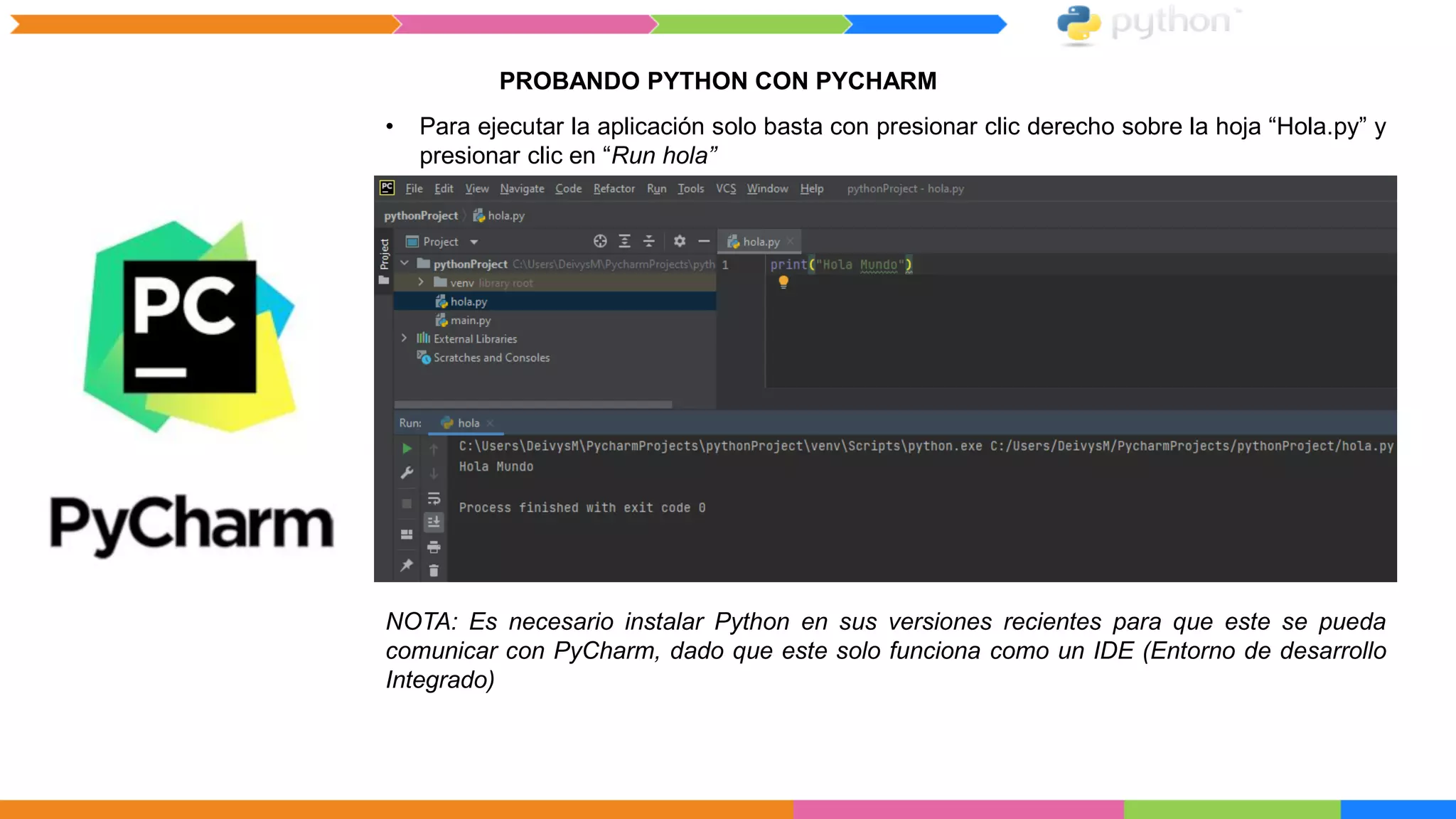 PROBANDO PYTHON CON PYCHARM
• Para ejecutar la aplicación solo basta con presionar clic derecho sobre la hoja “Hola.py” y
presionar clic en “Run hola”
NOTA: Es necesario instalar Python en sus versiones recientes para que este se pueda
comunicar con PyCharm, dado que este solo funciona como un IDE (Entorno de desarrollo
Integrado)
 