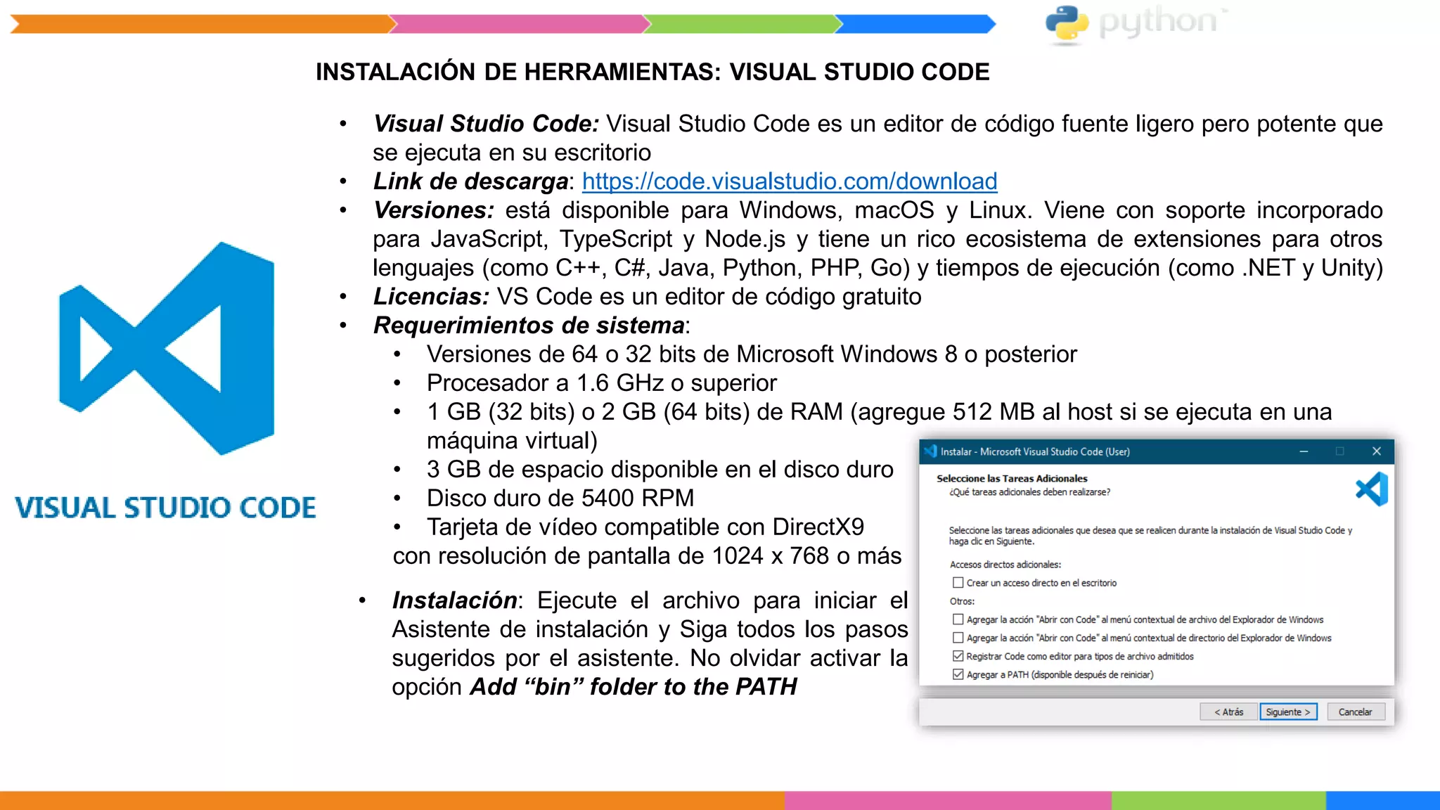 INSTALACIÓN DE HERRAMIENTAS: VISUAL STUDIO CODE
• Visual Studio Code: Visual Studio Code es un editor de código fuente ligero pero potente que
se ejecuta en su escritorio
• Link de descarga: https://code.visualstudio.com/download
• Versiones: está disponible para Windows, macOS y Linux. Viene con soporte incorporado
para JavaScript, TypeScript y Node.js y tiene un rico ecosistema de extensiones para otros
lenguajes (como C++, C#, Java, Python, PHP, Go) y tiempos de ejecución (como .NET y Unity)
• Licencias: VS Code es un editor de código gratuito
• Requerimientos de sistema:
• Versiones de 64 o 32 bits de Microsoft Windows 8 o posterior
• Procesador a 1.6 GHz o superior
• 1 GB (32 bits) o 2 GB (64 bits) de RAM (agregue 512 MB al host si se ejecuta en una
máquina virtual)
• 3 GB de espacio disponible en el disco duro
• Disco duro de 5400 RPM
• Tarjeta de vídeo compatible con DirectX9
con resolución de pantalla de 1024 x 768 o más
• Instalación: Ejecute el archivo para iniciar el
Asistente de instalación y Siga todos los pasos
sugeridos por el asistente. No olvidar activar la
opción Add “bin” folder to the PATH
 