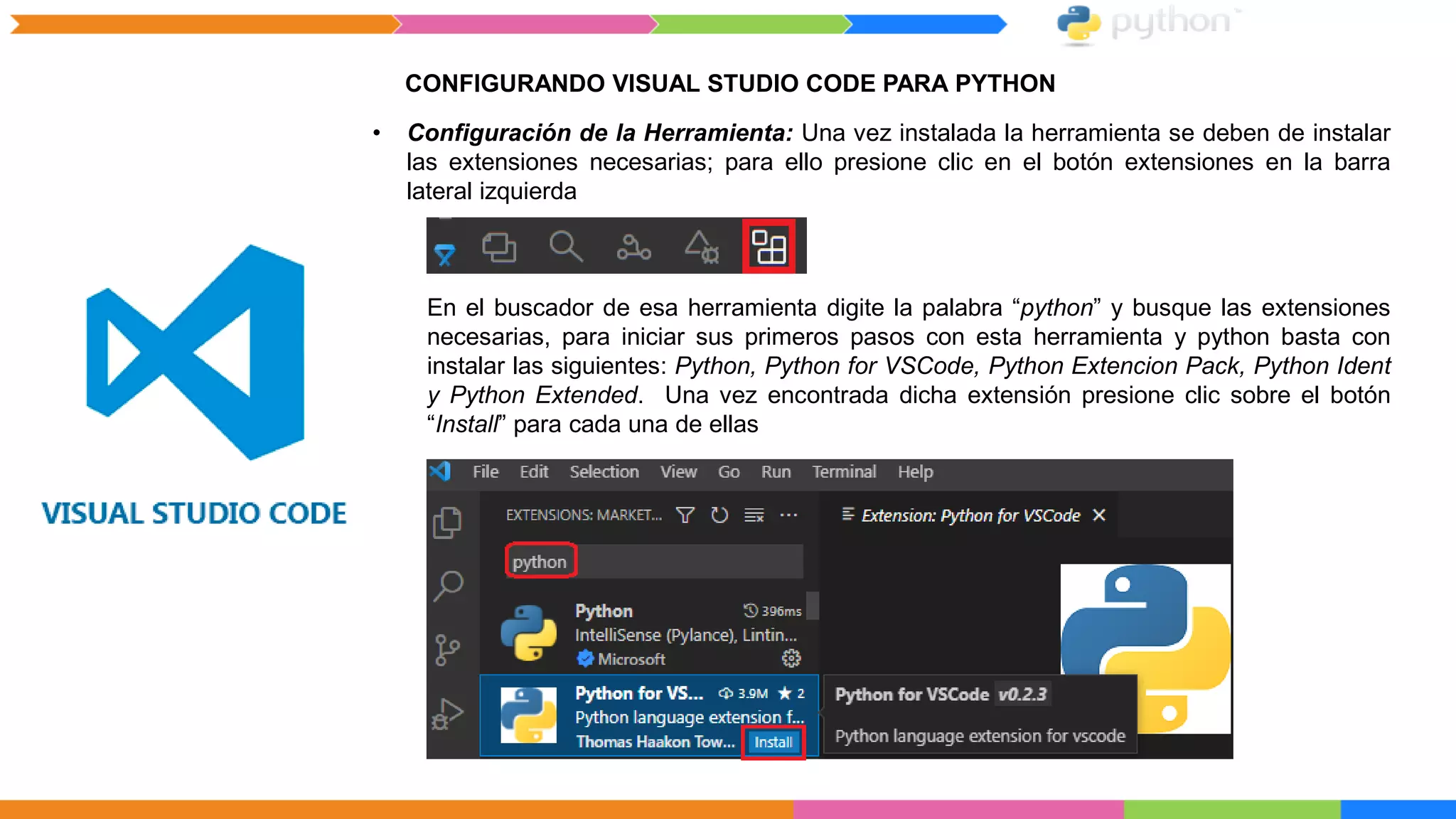 CONFIGURANDO VISUAL STUDIO CODE PARA PYTHON
• Configuración de la Herramienta: Una vez instalada la herramienta se deben de instalar
las extensiones necesarias; para ello presione clic en el botón extensiones en la barra
lateral izquierda
En el buscador de esa herramienta digite la palabra “python” y busque las extensiones
necesarias, para iniciar sus primeros pasos con esta herramienta y python basta con
instalar las siguientes: Python, Python for VSCode, Python Extencion Pack, Python Ident
y Python Extended. Una vez encontrada dicha extensión presione clic sobre el botón
“Install” para cada una de ellas
 