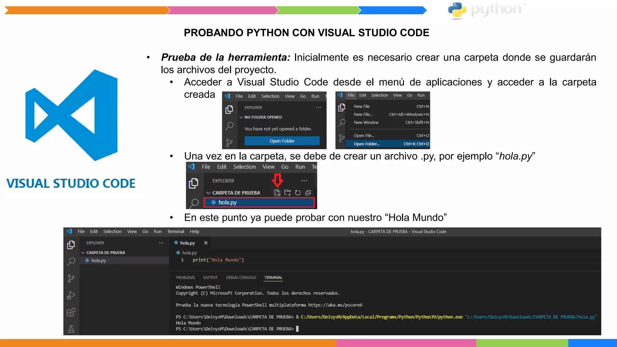 PROBANDO PYTHON CON VISUAL STUDIO CODE
• Prueba de la herramienta: Inicialmente es necesario crear una carpeta donde se guardarán
los archivos del proyecto.
• Acceder a Visual Studio Code desde el menú de aplicaciones y acceder a la carpeta
creada
• Una vez en la carpeta, se debe de crear un archivo .py, por ejemplo “hola.py”
• En este punto ya puede probar con nuestro “Hola Mundo”
 