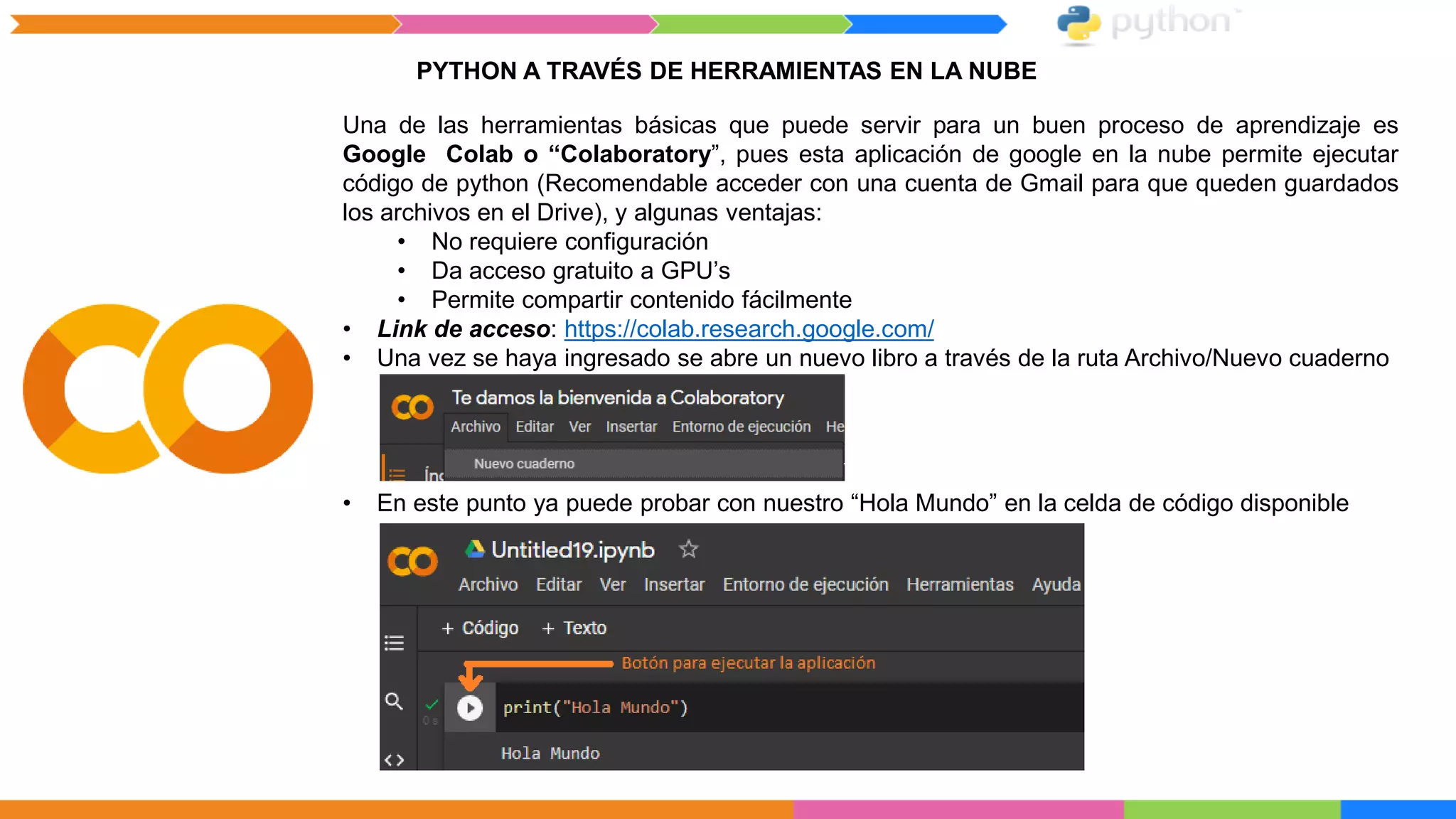 PYTHON A TRAVÉS DE HERRAMIENTAS EN LA NUBE
Una de las herramientas básicas que puede servir para un buen proceso de aprendizaje es
Google Colab o “Colaboratory”, pues esta aplicación de google en la nube permite ejecutar
código de python (Recomendable acceder con una cuenta de Gmail para que queden guardados
los archivos en el Drive), y algunas ventajas:
• No requiere configuración
• Da acceso gratuito a GPU’s
• Permite compartir contenido fácilmente
• Link de acceso: https://colab.research.google.com/
• Una vez se haya ingresado se abre un nuevo libro a través de la ruta Archivo/Nuevo cuaderno
• En este punto ya puede probar con nuestro “Hola Mundo” en la celda de código disponible
 