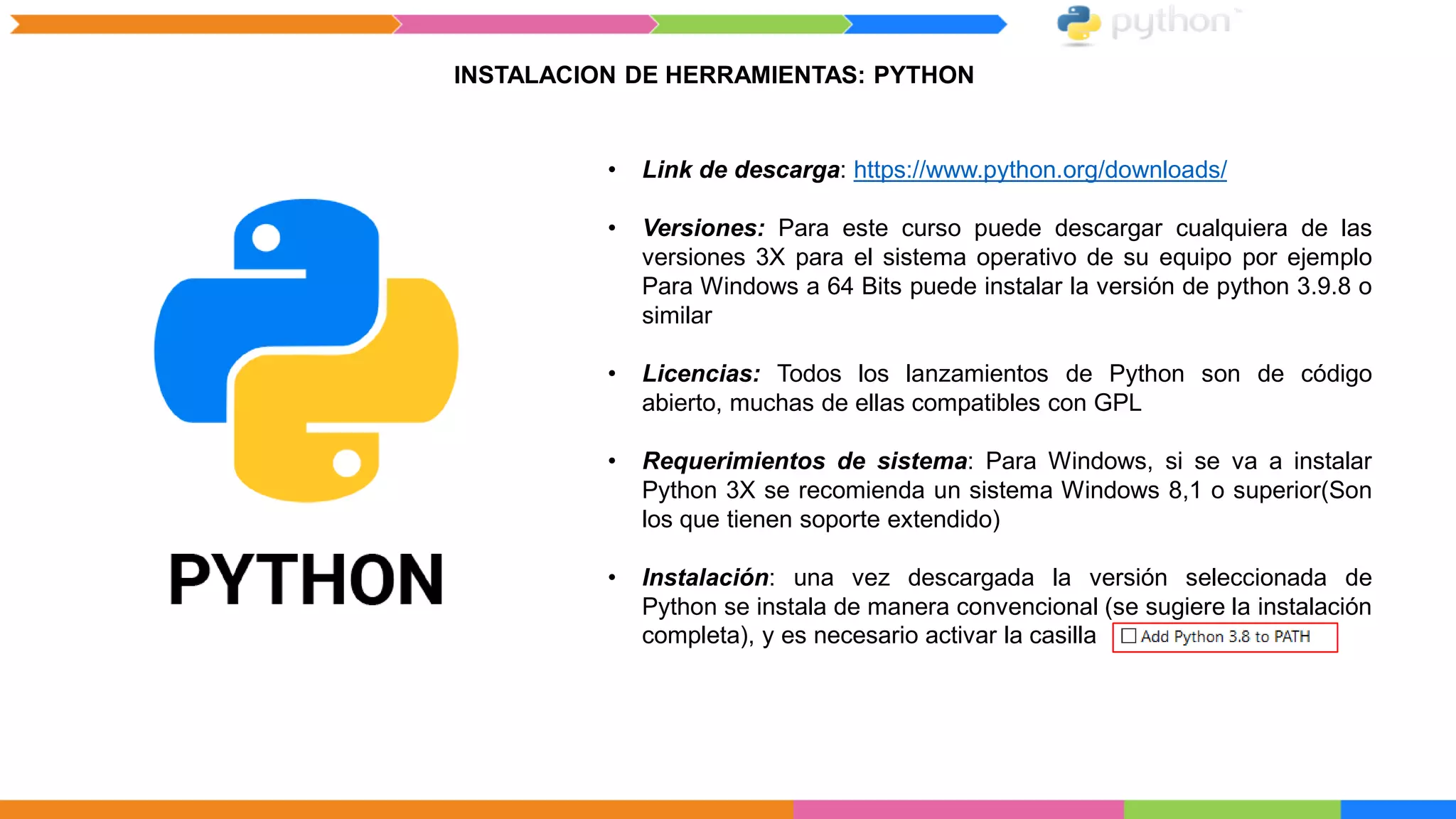 INSTALACION DE HERRAMIENTAS: PYTHON
• Link de descarga: https://www.python.org/downloads/
• Versiones: Para este curso puede descargar cualquiera de las
versiones 3X para el sistema operativo de su equipo por ejemplo
Para Windows a 64 Bits puede instalar la versión de python 3.9.8 o
similar
• Licencias: Todos los lanzamientos de Python son de código
abierto, muchas de ellas compatibles con GPL
• Requerimientos de sistema: Para Windows, si se va a instalar
Python 3X se recomienda un sistema Windows 8,1 o superior(Son
los que tienen soporte extendido)
• Instalación: una vez descargada la versión seleccionada de
Python se instala de manera convencional (se sugiere la instalación
completa), y es necesario activar la casilla
 
