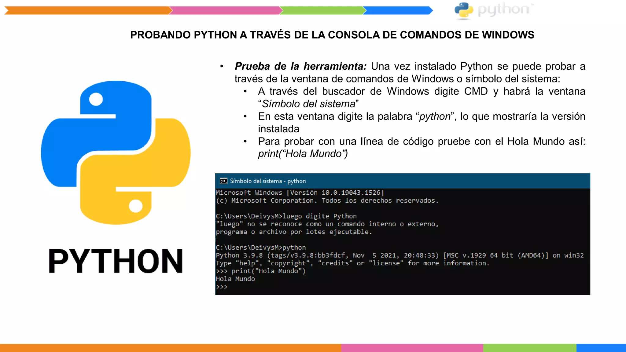 PROBANDO PYTHON A TRAVÉS DE LA CONSOLA DE COMANDOS DE WINDOWS
• Prueba de la herramienta: Una vez instalado Python se puede probar a
través de la ventana de comandos de Windows o símbolo del sistema:
• A través del buscador de Windows digite CMD y habrá la ventana
“Símbolo del sistema”
• En esta ventana digite la palabra “python”, lo que mostraría la versión
instalada
• Para probar con una línea de código pruebe con el Hola Mundo así:
print(“Hola Mundo”)
 