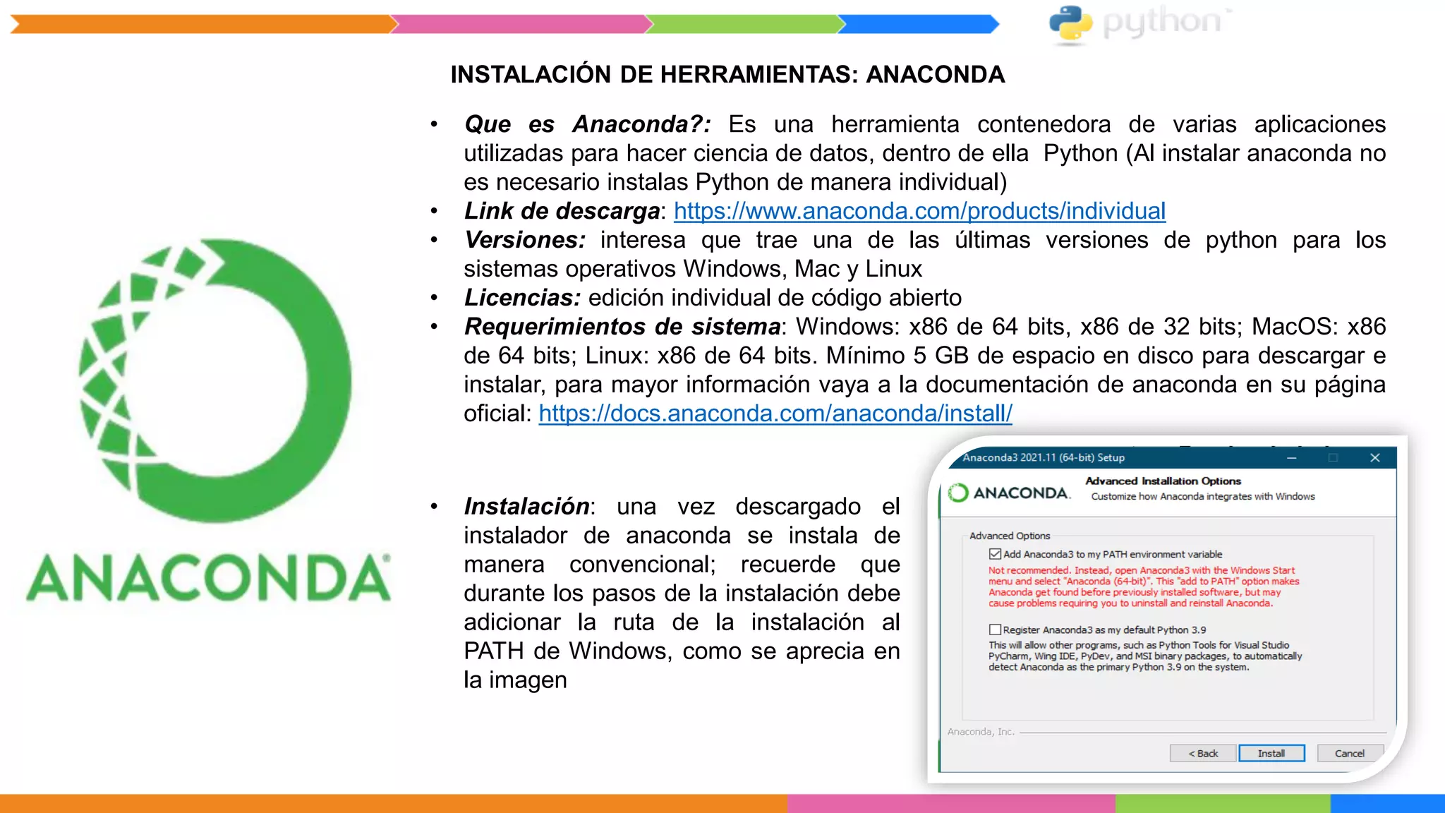 INSTALACIÓN DE HERRAMIENTAS: ANACONDA
• Que es Anaconda?: Es una herramienta contenedora de varias aplicaciones
utilizadas para hacer ciencia de datos, dentro de ella Python (Al instalar anaconda no
es necesario instalas Python de manera individual)
• Link de descarga: https://www.anaconda.com/products/individual
• Versiones: interesa que trae una de las últimas versiones de python para los
sistemas operativos Windows, Mac y Linux
• Licencias: edición individual de código abierto
• Requerimientos de sistema: Windows: x86 de 64 bits, x86 de 32 bits; MacOS: x86
de 64 bits; Linux: x86 de 64 bits. Mínimo 5 GB de espacio en disco para descargar e
instalar, para mayor información vaya a la documentación de anaconda en su página
oficial: https://docs.anaconda.com/anaconda/install/
• Instalación: una vez descargado el
instalador de anaconda se instala de
manera convencional; recuerde que
durante los pasos de la instalación debe
adicionar la ruta de la instalación al
PATH de Windows, como se aprecia en
la imagen
 