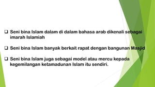 ❑ Seni bina Islam dalam di dalam bahasa arab dikenali sebagai
imarah Islamiah
❑ Seni bina Islam banyak berkait rapat dengan bangunan Masjid
❑ Seni bina Islam juga sebagai model atau mercu kepada
kegemilangan ketamadunan Islam itu sendiri.
 