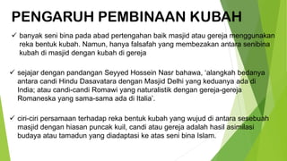 PENGARUH PEMBINAAN KUBAH
✓ banyak seni bina pada abad pertengahan baik masjid atau gereja menggunakan
reka bentuk kubah. Namun, hanya falsafah yang membezakan antara senibina
kubah di masjid dengan kubah di gereja
✓ sejajar dengan pandangan Seyyed Hossein Nasr bahawa, ‘alangkah bedanya
antara candi Hindu Dasavatara dengan Masjid Delhi yang keduanya ada di
India; atau candi-candi Romawi yang naturalistik dengan gereja-gereja
Romaneska yang sama-sama ada di Italia’.
✓ ciri-ciri persamaan terhadap reka bentuk kubah yang wujud di antara sesebuah
masjid dengan hiasan puncak kuil, candi atau gereja adalah hasil asimilasi
budaya atau tamadun yang diadaptasi ke atas seni bina Islam.
 