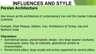 INFLUENCES AND STYLE
Persian Architecture
Also known as the architecture of contemporary Iran and the Iranian Cultural
Continent
Example: Shah Mosque, Isfahan, Iran, Architecture of Turkey, iraq and
Northern India
Characters:
▪ Symmetrical layout, grand/majestic design, very large square/ courtyard,
caravanserai, heavy clay as materials, geometrical symbol as
ornamentation
▪ Pointed brick pillars, large arcade and arches supported by several pillars.
 
