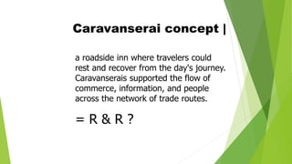 Caravanserai concept |
a roadside inn where travelers could
rest and recover from the day's journey.
Caravanserais supported the flow of
commerce, information, and people
across the network of trade routes.
= R & R ?
 
