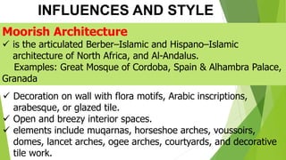 INFLUENCES AND STYLE
Moorish Architecture
✓ is the articulated Berber–Islamic and Hispano–Islamic
architecture of North Africa, and Al-Andalus.
Examples: Great Mosque of Cordoba, Spain & Alhambra Palace,
Granada
✓ Decoration on wall with flora motifs, Arabic inscriptions,
arabesque, or glazed tile.
✓ Open and breezy interior spaces.
✓ elements include muqarnas, horseshoe arches, voussoirs,
domes, lancet arches, ogee arches, courtyards, and decorative
tile work.
 