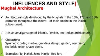 INFLUENCES AND STYLE|
Mughal Architecture
✓ Architectural style developed by the Mughals in the 16th, 17th and 18th
centuries throughout the extent of their empire in the Indian
subcontinent.
✓ It is an amalgamation of Islamic, Persian, and Indian architecture.
✓ Characters:
Symmetric order, marble, grandeur design, garden, courtyard,
red brick, onion shape dome.
✓ Examples: Taj Mahal, Jama Masjid, Red fort
 