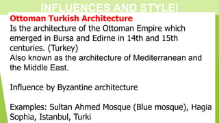 INFLUENCES AND STYLE|
Ottoman Turkish Architecture
Is the architecture of the Ottoman Empire which
emerged in Bursa and Edirne in 14th and 15th
centuries. (Turkey)
Also known as the architecture of Mediterranean and
the Middle East.
Influence by Byzantine architecture
Examples: Sultan Ahmed Mosque (Blue mosque), Hagia
Sophia, Istanbul, Turki
 