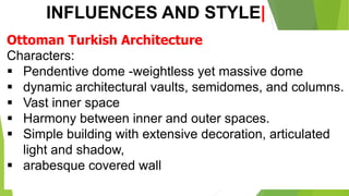 INFLUENCES AND STYLE|
Ottoman Turkish Architecture
Characters:
▪ Pendentive dome -weightless yet massive dome
▪ dynamic architectural vaults, semidomes, and columns.
▪ Vast inner space
▪ Harmony between inner and outer spaces.
▪ Simple building with extensive decoration, articulated
light and shadow,
▪ arabesque covered wall
 