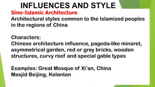 INFLUENCES AND STYLE
Sino-Islamic Architecture
Architectural styles common to the Islamized peoples
in the regions of China
Characters:
Chinese architecture influence, pagoda-like minaret,
asymmetrical garden, red or grey bricks, wooden
structures, curvy roof and special gable types
Examples: Great Mosque of Xi’an, China
Masjid Beijing, Kelantan
 