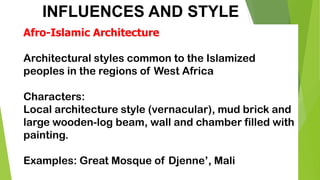INFLUENCES AND STYLE
Afro-Islamic Architecture
Architectural styles common to the Islamized
peoples in the regions of West Africa
Characters:
Local architecture style (vernacular), mud brick and
large wooden-log beam, wall and chamber filled with
painting.
Examples: Great Mosque of Djenne’, Mali
 