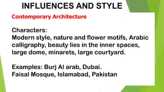 INFLUENCES AND STYLE
Contemporary Architecture
Characters:
Modern style, nature and flower motifs, Arabic
calligraphy, beauty lies in the inner spaces,
large dome, minarets, large courtyard.
Examples: Burj Al arab, Dubai.
Faisal Mosque, Islamabad, Pakistan
 