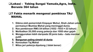 ❑Lokasi - Tebing Sungai Yamuda,Agra, India.
Berusia 364 tahun
❑7 Fakta menarik mengenai pembinaa TAJ
MAHAL
1. Dibina oleh pemerintah Empayar Mohul, Shah Jahan untuk
permaisuri Mumtaz Mahal yang meninggal dunia.
2. Kos pembinaan RM3.54 billion (1652 -1653 = 22 tahun)
3. Melibatkan 20,000 orang pekerja dan 1000 ekor gajah
4. Menggunakan lebih daripada 28 jenis batu – batu marmar
putih
5. Bangunan paling simetri di dunia
6. Kerosakan Taj Mahal
7. Mitos jari pekerja dipotong ( tidak benar)
 