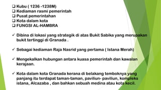 ❑ Kubu ( 1236 -1238M)
❑ Kediaman rasmi pemerintah
❑ Pusat pemerintahan
❑ Kota dalam kota
❑ FUNGSI AL-HAMBRA
✓ Dibina di lokasi yang strategik di atas Bukit Sabika yang merupakan
bukit tertinggi di Granada .
✓ Sebagai kediaman Raja Nasrid yang pertama ( Istana Merah)
✓ Mengekalkan hubungan antara kuasa pemerintah dan kawalan
kerajaan.
✓ Kota dalam kota Granada kerana di belakang temboknya yang
panjang itu terdapat taman-taman, paviliun- paviliun, kompleks
istana, Alcazaba , dan bahkan sebuah medina atau kota kecil.
 