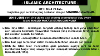 - ISLAMIC ARCHITECTURE -
SENI BINA ISLAM –
rangkaian gaya seni bina yang berkaitan dengan BANGUNAN dan ISLAM.
JENIS-JENIS seni bina utama bagi gedung-gedung besar atau awam
ialah: MASJID, MAKAM,ISTANA DAN KUBU.
❑ Seni bina Islam - sebahagian daripada cabang bidang seni yang dihasilkan
oleh sesuatu kelompok masyarakat manusia yang mempunyai fitrah semula
jadi cintakan sesuatu keindahan.
❑ Matlamatnya - meningkatkan keimanan dan ketakwaan kepada Allah.
❑ Seni bina juga berperanan dalam memenuhi tuntutan jasmani dan rohani
❑ Oleh itu, Islam telah menetapkan garis panduan supaya seni itu dapat
memberikan fungsi yang sewajarnya dan menepati kehendak syariah Islam (
Spiro Kastof, 1995).
 