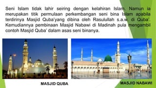 Seni Islam tidak lahir seiring dengan kelahiran Islam. Namun ia
merupakan titik permulaan perkembangan seni bina Islam apabila
terdirinya Masjid Quba’yang dibina oleh Rasulullah s.a.w. di Quba’.
Kemudiannya pembinaan Masjid Nabawi di Madinah pula mengambil
contoh Masjid Quba’ dalam asas seni binanya.
MASJID QUBA MASJID NABAWI
 
